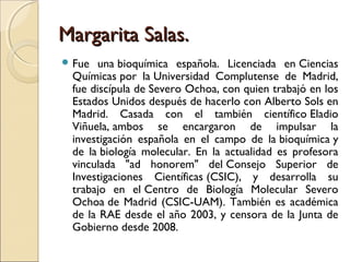Margarita Salas.Margarita Salas.
 Fue una bioquímica española. Licenciada en Ciencias
Químicas por la Universidad Complutense de Madrid,
fue discípula de Severo Ochoa, con quien trabajó en los
Estados Unidos después de hacerlo con Alberto Sols en
Madrid. Casada con el también científico Eladio
Viñuela, ambos se encargaron de impulsar la
investigación española en el campo de la bioquímica y
de la biología molecular. En la actualidad es profesora
vinculada "ad honorem" del Consejo Superior de
Investigaciones Científicas (CSIC), y desarrolla su
trabajo en el Centro de Biología Molecular Severo
Ochoa de Madrid (CSIC-UAM). También es académica
de la RAE desde el año 2003, y censora de la Junta de
Gobierno desde 2008.
 