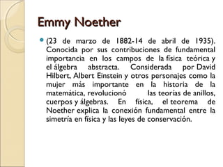 Emmy NoetherEmmy Noether
(23 de marzo de 1882-14 de abril de 1935).
Conocida por sus contribuciones de fundamental
importancia en los campos de la física teórica y
el álgebra abstracta. Considerada por David
Hilbert, Albert Einstein y otros personajes como la
mujer más importante en la historia de la
matemática, revolucionó las teorías de anillos,
cuerpos y álgebras. En física, el teorema de
Noether explica la conexión fundamental entre la
simetría en física y las leyes de conservación.
 