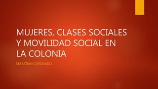 MUJERES, CLASES SOCIALES
Y MOVILIDAD SOCIAL EN
LA COLONIA
SEBASTIAN CORONADO
 