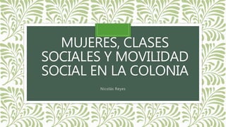 MUJERES, CLASES
SOCIALES Y MOVILIDAD
SOCIAL EN LA COLONIA
Nicolás Reyes
 