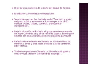    Hijas de un arquitecto de la corte del duque de Ferrara.

   Estudiaron clavicémbalo y composición.

   Sorprenden por ser las fundadoras del "Concerto grande",
    un grupo vocal e instrumental formado por más de 23
    músicos (voces, laúdes, cornetas, trombones y
    clavicémbalo).
    clavicémbalo)

   Bajo la dirección de Rafaella el grupo actuó en presencia
    del Papa Clemente VII y de la reina de España quien quiso
                                            España,
    llevarse con ella a Rafaella como su organista particular.

   Rafaella tiene editado (en Venecia en 1593) un libro de
    motetes a cinco y diez voces titulado "Sacrae cantiones.
    Liber Primus".

   También se publicó en Venecia un libro de madrigales a
    cuatro voces titulado "Ghirlanda de madrigali".
 