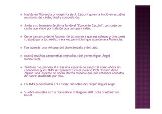   Nacida en Florencia primogénita de J. Caccini quien la inició en estudios
    musicales de canto, laúd y composición.

   Junto a su hermana Settimia fundó el "Concerto Caccini", conjunto de
    canto que viajó por toda Europa con gran éxito.

   Como cantante debió fascinar de tal manera que sus celosos protectores
    (trabajó para los Medici) rara vez permitían que abandonara Florencia.

   Fue además una virtuosa del clavicémbalo y del laúd.

   Musicó muchas canzonettas (melodías) del j
                              (        )     joven Miguel Ángel
                                                     g      g
    Buonarrotti.

   También fue pionera al crear una escuela de canto tal como ahora las
    conocemos y en 1615 se representó en el palacio Pitti "Il ballo delle
                                                           Il
    Zigane" una especie de ópera (forma musical que por entonces acababa
    de nacer) musicada por ella.

   En 1619 puso música a "La f
                  ú           fiera" con l
                                         letra del propio Miguel Ángel.
                                               d l             lÁ    l

   Su obra maestra es "La liberazione di Rugiero dall´Isola d´Alcina" un
    ballet.
    ballet
 