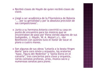    Recibió clases de Haydn de quien recibió clases de
    clave.
    clave

   Llegó a ser académica de la Filarmónica de Bolonia
        g
    "... por su genialidad y por la absoluta precisión de
    sus composiciones".

   Junto a su hermana Antonia convirtió su casa en
    punto de encuentro para los músicos que se
    encontraban de paso por Viena siendo algunos de sus
    huéspedes, J. Haydn, W. A. Mozart y L. van
    Beethoven con quienes tuvo el honor de tocar el
    p
    piano a cuatro manos.

   Son algunas de sus obras "Letanía a la beata Virgen
    María
    María" para coro mixto y orquesta, los oratorios
                              orquesta
    "Isaac, figura del Redentor" y "Santa Elena en el
    calvario", tres conciertos para clave y orquesta,
    varias cantatas profanas, arias, música sacra y
    numerosas sonatas para piano.
 