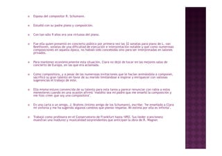    Esposa del compositor R. Schumann.

   Estudió con su padre piano y composición
                                 composición.

   Con tan sólo 9 años era una virtuosa del piano.

   Fue ella quien presentó en concierto público por primera vez las 32 sonatas para piano d L. van
         ll               ó               úbl                    l                         de
    Beethoven, sonatas de una dificultad de ejecución e interpretación notable y que como numerosas
    composiciones en aquella época, no habían sido concebidas sino para ser interpretadas en salones
    privados.

   Para mantener económicamente esta situación, Clara no dejó de tocar en las mejores salas de
    concierto de Europa, en las que era aclamada.

   Como compositora, y a pesar de las numerosas invitaciones que le hacían animándola a componer,
    sacrificó su gran talento en favor de su marido limitándose a inspirar y enriquecer con valiosas
    sugerencias el trabajo de este.

   Ella misma estuvo convencida de su talento para esta tarea y parece renunciar con rabia a estos
    menesteres cuando en una ocasión afirmó "maldito sea mi padre que me enseñó la composición y
    me hizo creer que soy una compositora".
                              compositora

   En una carta a un amigo, J. Brahms (íntimo amigo de los Schumann), escribe: "he enseñado a Clara
    mi sinfonía y me ha sugerido algunos cambios que pienso respetar. Mi estima por ella es infinita".

   Trabajó como profesora en el Conservatorio de Frankfurt hasta 1892. Sus lieder (canciones)
    muestran una madurez y musicalidad sorprendentes que anticipan la obra de R. Wagner.
 