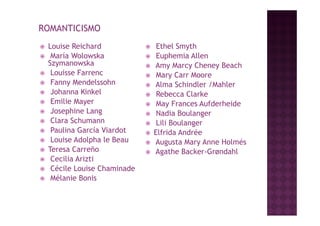 ROMANTICISMO
   Louise Reichard                Ethel Smyth
    María Wolowska                Euphemia Allen
    Szymanowska
    S mano ska                    Amy Marcy Cheney Beach
    Louisse Farrenc               Mary Carr Moore
    Fanny Mendelssohn            Alma Schindler /Mahler
    Johanna Kinkel                Rebecca Clarke
    Emilie Mayer                  May Frances Aufderheide
    Josephine Lang                Nadia Boulanger
    Clara Schumann                Lili Boulanger
    Paulina García Viardot       Elfrida Andrée
    Louise Adolpha le Beau       Augusta Mary Anne Holmésé
   Teresa Carreño                Agathe Backer-Grøndahl
    Cecilia Arizti
    Cécile Louise Chaminade
    Mélanie Bonis
 