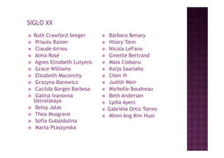 SIGLO XX
   Ruth Crawford Seeger           Bárbara Benary
    Priaulx Rainer                Hilary Tann
    Claude Arrieu                 Nicola LeFanu
   Alma Rosé                      Ginette Bertrand
   Agnes Eli b th L t
    Ag      Elisabeth Lutyens      Maia Ciobanu
                                    M i Ci b
    Grace Williams                Kaija Saariaho
    Elisabeth Maconchy            Chen Yi
    Grazyna Bacewicz              Judith Weir
    Cacilda Borges Barbosa        Michelle Boudreau
    Galina Ivanovna               Beth Anderson
    Ustvolskaya                    Lydia Ayers
    Betsy Jolas                   Gabriela Ortiz Torres
    Thea Musgrave                 Minni Ang Kim Huai
    Sofía Gubaidulina
    Marta Ptaszynska
 