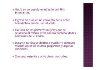    Nació en un pueblo en el Valle del Rhin
    (Alemania).

   Ingresó d niña en un convento de l orden
    I     ó de iñ                 d la d
    benedictina donde fue educada.

   Fue una de las primeras mujeres que se
    relacionó al mismo nivel con las personalidades
    poderosas d su é
       d       de   época.

   Durante su vida se dedicó a escribir y compuso
    muchas obras de música gregoriana y algunas
    canciones.

   Compuso setenta y ocho obras musicales.
 