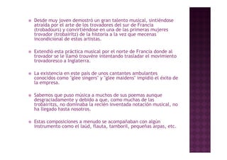    Desde muy joven demostró un gran talento musical, sintiéndose
    atraída por el arte de los trovadores del sur de Francia
    (trobadours) y convirtiéndose en una de las primeras mujeres
    trovador (trobairitz) de la historia a la vez que mecenas
    incondicional de estos artistas.

   Extendió esta práctica musical por el norte de Francia donde al
    trovador se le llamó trouvère intentando trasladar el movimiento
    trovadoresco a Inglaterra.

   La existencia en este país de unos cantantes ambulantes
    conocidos como "glee singers" y "glee maidens" impidió el éxito de
                     g       g       g               p
    la empresa.

   Sabemos que puso música a muchos de sus poemas aunque
    desgraciadamente y d bid a que, como muchas d l
    d       i d      t   debido                  h de las
    trobairitzs, no dominaba la recién inventada notación musical, no
    ha llegado hasta nosotros.

   Estas composiciones a menudo se acompañaban con algún
    instrumento como el laúd, flauta, tamboril, pequeñas arpas, etc.
 