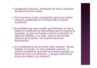    Compositora italiana, intérprete de laúd y cantante
    del Renacimiento tardío
                      tardío.

   Fue la primera mujer compositora que tuvo música
           p          j       p        q
    impresa y publicada en la historia de la música
    occidental.

   Es probable que haya tenido que defender su arte y
    luchar en medio de las dificultades que le imponía la
    sociedad, ya que las mujeres sufrían la opresión en
    todos los ámbitos, y su vida, como la de muchas
    mujeres de la época, nos es prácticamente
    desconocida.

   En la dedicatoria de su primer libro expresó: "Deseo
    mostrar al mundo, en esta profesión musical la
               mundo                      musical,
    errónea vanidad de que sólo los hombres poseen los
    dones del arte y el intelecto, y de que estos dones
    nunca son dados a las mujeres".
                           mujeres .
 