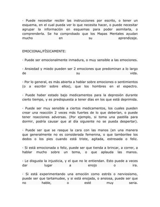 · Puede necesitar recibir las instrucciones por escrito, o tener un
esquema, en el cual pueda ver lo que necesita hacer, o puede necesitar
agrupar la información en esquemas para poder asimilarla, o
comprenderla. Se ha comprobado que los Mapas Mentales ayudan
mucho en su aprendizaje.
EMOCIONAL/FÍSICAMENTE:
· Puede ser emocionalmente inmadura, o muy sensible a las emociones.
· Ansiedad y miedo pueden ser 2 emociones que predominan a lo largo
de su vida.
· Por lo general, es más abierta a hablar sobre emociones o sentimientos
(o a escribir sobre ellos), que los hombres en el espectro.
· Puede haber estado bajo medicamentos para la depresión durante
cierto tiempo, y es predispuesta a tener días en los que está deprimida.
· Puede ser muy sensible a ciertos medicamentos, los cuales pueden
crear una reacción 2 veces más fuertes de lo que deberían, o puede
tener reacciones adversas. (Por ejemplo, si toma una pastilla para
dormir, podría causar que al día siguiente no se pueda despertar).
· Puede ser que se rasque la cara con las manos (en una manera
que generalmente no es considerada femenina, o que tamborilee los
dedos o los pies cuando está triste, agitada, estresada o feliz.
· Si está emocionada o feliz, puede ser que tienda a brincar, a correr, a
hablar mucho sobre un tema, o que aplauda las manos.
· Le disgusta la injusticia, y el que no le entiendan. Esto puede a veces
dar lugar a enojo o ira.
· Si está experimentando una emoción como estrés o nerviosismo,
puede ser que tartamudee, y si está enojada, o ansiosa, puede ser que
no hable, o esté muy seria.
 