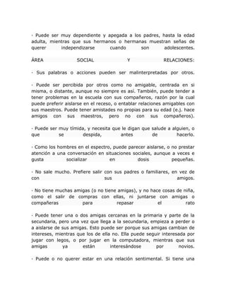 · Puede ser muy dependiente y apegada a los padres, hasta la edad
adulta, mientras que sus hermanos o hermanas muestran señas de
querer independizarse cuando son adolescentes.
ÁREA SOCIAL Y RELACIONES:
· Sus palabras o acciones pueden ser malinterpretadas por otros.
· Puede ser percibida por otros como no amigable, centrada en si
misma, o distante, aunque no siempre es así. También, puede tender a
tener problemas en la escuela con sus compañeros, razón por la cual
puede preferir aislarse en el receso, o entablar relaciones amigables con
sus maestros. Puede tener amistades no propias para su edad (e.j. hace
amigos con sus maestros, pero no con sus compañeros).
· Puede ser muy tímida, y necesita que le digan que salude a alguien, o
que se despida, antes de hacerlo.
· Como los hombres en el espectro, puede parecer aislarse, o no prestar
atención a una conversación en situaciones sociales, aunque a veces e
gusta socializar en dosis pequeñas.
· No sale mucho. Prefiere salir con sus padres o familiares, en vez de
con sus amigos.
· No tiene muchas amigas (o no tiene amigas), y no hace cosas de niña,
como el salir de compras con ellas, ni juntarse con amigas o
compañeras para repasar el rato
· Puede tener una o dos amigas cercanas en la primaria y parte de la
secundaria, pero una vez que llega a la secundaria, empieza a perder o
a aislarse de sus amigas. Esto puede ser porque sus amigas cambian de
intereses, mientras que los de ella no. Ella puede seguir interesada por
jugar con legos, o por jugar en la computadora, mientras que sus
amigas ya están interesándose por novios.
· Puede o no querer estar en una relación sentimental. Si tiene una
 