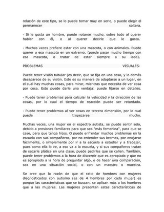 relación de este tipo, se lo puede tomar muy en serio, o puede elegir el
permanecer soltera.
· Si le gusta un hombre, puede notarse mucho, sobre todo al querer
hablar con él, o al querer decirle que le gusta.
· Muchas veces prefiere estar con una mascota, o con animales. Puede
querer a esa mascota en un extremo. (puede pasar mucho tiempo con
esa mascota, o tratar de estar siempre a su lado).
PROBLEMAS VISUALES·
Puede tener visión tubular (es decir, que se fija en una cosa, y lo demás
desaparece de su visión. Esto es su manera de adaptarse a un lugar, en
el cual hay muchas cosas, para mirar, mientras que necesita de ver cosa
por cosa. Esto puede darle una ventaja: puede fijarse en detalles.
· Puede tener problemas para calcular la velocidad y la dirección de las
cosas, por lo cual el tiempo de reacción puede ser retardado.
· Puede tener problemas al ver cosas en tercera dimensión, por lo cual
puede tropezarse mucho.
Muchas veces, una mujer en el espectro autista, se puede sentir sola,
debido a presiones familiares para que sea "más femenina", para que se
case, para que tenga hijos. O puede enfrentar muchos problemas en la
escuela con sus compañeros, por no entender sus bromas, por enojarse
fácilmente, o simplemente por ir a la escuela a estudiar y a trabajar,
pues como ella lo ve, a eso va a la escuela, y si sus compañeros tratan
de sacarle plática en una clase, puede pedirles que se callen. También,
puede tener problemas a la hora de discernir que es apropiado y que no
es apropiado a la hora de preguntar algo, o de hacer una comparación,
sea en una situación social, o con un maestro o maestra.
Se cree que la razón de que el ratio de hombres con mujeres
diagnosticados con autismo (es de 4 hombres por cada mujer) es
porque las características que se buscan, se aplican más a los hombres
que a las mujeres. Las mujeres presentan estas características de
 