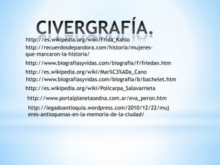 http://es.wikipedia.org/wiki/Frida_Kahlo
http://recuerdosdepandora.com/historia/mujeres-
que-marcaron-la-historia/
http://www.biografiasyvidas.com/biografia/f/friedan.htm
http://es.wikipedia.org/wiki/Mar%C3%ADa_Cano
http://www.biografiasyvidas.com/biografia/b/bachelet.htm
http://es.wikipedia.org/wiki/Policarpa_Salavarrieta
http://www.portalplanetasedna.com.ar/eva_peron.htm
http://legadoantioquia.wordpress.com/2010/12/22/muj
eres-antioquenas-en-la-memoria-de-la-ciudad/
 