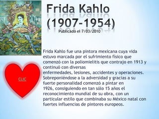 Publicado el 7/03/2010




       Frida Kahlo fue una pintora mexicana cuya vida
       estuvo marcada por el sufrimiento físico que
       comenzó con la poliomielitis que contrajo en 1913 y
       continuó con diversas
       enfermedades, lesiones, accidentes y operaciones.
CLIC   Sobreponiéndose a la adversidad y gracias a su
       fuerte personalidad comenzó a pintar en
       1926, consiguiendo en tan sólo 15 años el
       reconocimiento mundial de su obra, con un
       particular estilo que combinaba su México natal con
       fuertes influencias de pintores europeos.
 