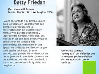(Betty Naomi Goldstein;
    Peoria, Illinois, 1921 - Washington, 2006)


 Mujer adelantada a su tiempo, nunca
bajó la guardia en los problemas que
siempre la preocuparon: la
reestructuración de lo doméstico y
familiar y la paridad económica y
laboral entre hombres y mujeres, dos
frentes en los que abrió brecha y que la
convirtieron en la figura más
emblemática del feminismo en una
época, en la década de 1960, en la que
todo estaba por hacer. En este                   Fue incluso llamada
sentido, esta pionera de los derechos de         “retrógrada” por defender que
las mujeres será recordada como una de           las mujeres podían y debían
las activistas que más han contribuido a         vivir en asociación con los
trazar un camino hacia la igualdad real          hombres.
de géneros.
                                                                       CLIC
 