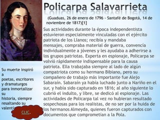 (Guaduas, 26 de enero de 1796 - Santafé de Bogotá, 14 de
                      noviembre de 1817)[1]
                     Sus actividades durante la época independentista
                     estuvieron especialmente vinculadas con el ejército
                     patriota de los Llanos; recibía y mandaba
                     mensajes, compraba material de guerra, convencía
                     individualmente a jóvenes y les ayudaba a adherirse a
                     los grupos patriotas. Experta en espionaje, Policarpa se
                     volvió rápidamente indispensable para la causa
                     patriota. Ella trabajaba siempre al lado de algún
Su muerte inspiró
                     compatriota como su hermano Bibiano, pero su
a
poetas, escritores   compañero de trabajo más importante fue Alejo
y dramaturgos        Sabaraín. Sabaraín ya había luchado junto a Nariño en el
para inmortalizar    sur, y había sido capturado en 1816; al año siguiente lo
su                   cubrió el indulto, y libre, se dedicó al espionaje. Las
historia, siempre    actividades de Policarpa tal vez no hubieran resultado
resaltando su        sospechosas para los realistas, de no ser por la huida de
valentía y coraje.   los hermanos Almeyda, quienes fueron capturados con
            CLIC.
                     documentos que comprometían a la Pola.
 