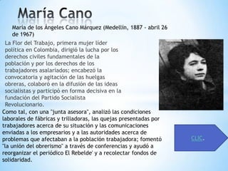 María de los Ángeles Cano Márquez (Medellín, 1887 - abril 26
   de 1967)
 La Flor del Trabajo, primera mujer líder
 política en Colombia, dirigió la lucha por los
 derechos civiles fundamentales de la
 población y por los derechos de los
 trabajadores asalariados; encabezó la
 convocatoria y agitación de las huelgas
 obreras, colaboró en la difusión de las ideas
 socialistas y participó en forma decisiva en la
 fundación del Partido Socialista
 Revolucionario.
Como tal, con una "junta asesora", analizó las condiciones
laborales de fábricas y trilladoras, las quejas presentadas por
trabajadores acerca de su situación y las comunicaciones
enviadas a los empresarios y a las autoridades acerca de
problemas que afectaban a la población trabajadora; fomentó       CLIC.
"la unión del obrerismo" a través de conferencias y ayudó a
reorganizar el periódico El Rebelde' y a recolectar fondos de
solidaridad.
 