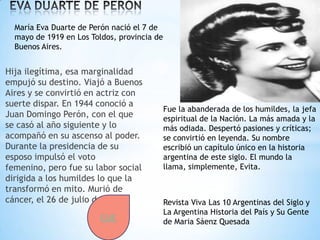 María Eva Duarte de Perón nació el 7 de
  mayo de 1919 en Los Toldos, provincia de
  Buenos Aires.


Hija ilegítima, esa marginalidad
empujó su destino. Viajó a Buenos
Aires y se convirtió en actriz con
suerte dispar. En 1944 conoció a
                                             Fue la abanderada de los humildes, la jefa
Juan Domingo Perón, con el que               espiritual de la Nación. La más amada y la
se casó al año siguiente y lo                más odiada. Despertó pasiones y críticas;
acompañó en su ascenso al poder.             se convirtió en leyenda. Su nombre
Durante la presidencia de su                 escribió un capítulo único en la historia
esposo impulsó el voto                       argentina de este siglo. El mundo la
femenino, pero fue su labor social           llama, simplemente, Evita.
dirigida a los humildes lo que la
transformó en mito. Murió de
cáncer, el 26 de julio de 1952.              Revista Viva Las 10 Argentinas del Siglo y
                                             La Argentina Historia del País y Su Gente
                         CLIC                de Maria Sáenz Quesada
 