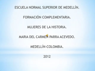 ESCUELA NORMAL SUPERIOR DE MEDELLÍN.

    FORMACIÓN COMPLEMENTARIA.

       MUJERES DE LA HISTORIA.

  MARIA DEL CARMEN PARRA ACEVEDO.

        MEDELLÍN-COLOMBIA.

                2012
 