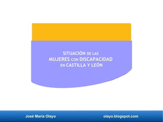 José María Olayo olayo.blogspot.com
SITUACIÓN DE LAS
MUJERES CON DISCAPACIDAD
EN CASTILLA Y LEÓN
 