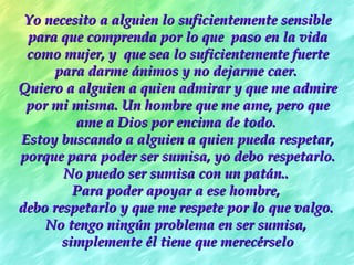 Yo necesito a alguien lo suficientemente sensible para que comprenda por lo que  paso en la vida como mujer, y  que sea lo suficientemente fuerte para darme ánimos y no dejarme caer.  Quiero a alguien a quien admirar y que me admire por mi misma. Un hombre que me ame, pero que ame a Dios por encima de todo.   Estoy buscando a alguien a quien pueda respetar, porque para poder ser sumisa, yo debo respetarlo. No puedo ser sumisa con un patán..  P ara poder apoyar a ese hombre,  debo respetarlo y que me respete por lo que valgo.  No tengo ningún problema en ser sumisa,  simplemente él tiene que merecérselo 