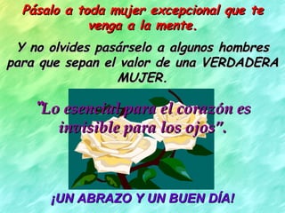 Pásalo a toda mujer excepcional que te venga a la mente. Y no olvides pasárselo a algunos hombres para que sepan el valor de una VERDADERA MUJER. “ Lo esencial para el corazón es invisible para los ojos”. ¡UN ABRAZO Y UN BUEN DÍA! 