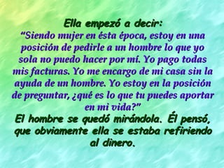 Ella empezó a decir:
  “Siendo mujer en ésta época, estoy en una
   posición de pedirle a un hombre lo que yo
  sola no puedo hacer por mí. Yo pago todas
mis facturas. Yo me encargo de mi casa sin la
ayuda de un hombre. Yo estoy en la posición
de preguntar, ¿qué es lo que tu puedes aportar
                 en mi vida?”
 El hombre se quedó mirándola. Él pensó,
que obviamente ella se estaba refiriendo
                  al dinero.
 