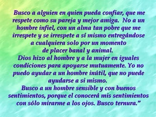 Busco a alguien en quien pueda confiar, que me
 respete como su pareja y mejor amiga.  No a un
   hombre infiel, con un alma tan pobre que me
 irrespete y se irrespete a sí mismo entregándose
        a cualquiera solo por un momento
            de placer banal y animal.
    Dios hizo al hombre y a la mujer en iguales
  condiciones para apoyarse mutuamente. Yo no
  puedo ayudar a un hombre inútil, que no puede
               ayudarse a si mismo.
     Busco a un hombre sensible y con buenos
sentimientos, porque el conocerá mis sentimientos
   con sólo mirarme a los ojos. Busco ternura.”
 