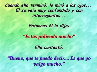 Cuando ella terminó, lo miró a los ojos...
    El se veía muy confundido y con
             interrogantes...

           Entonces él le dijo:

        “Estás pidiendo mucho”

              Ella contestó:

 “Bueno, que te puedo decir.... Es que yo
            valgo mucho.”
 