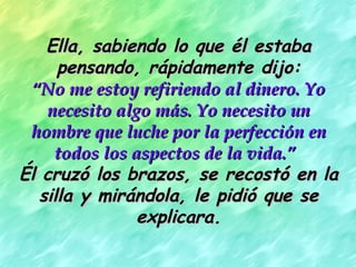 Ella, sabiendo lo que él estabaElla, sabiendo lo que él estaba
pensando, rápidamente dijo:pensando, rápidamente dijo:
““No me estoy refiriendo al dinero. YoNo me estoy refiriendo al dinero. Yo
necesito algo más. Yo necesito unnecesito algo más. Yo necesito un
hombre que luche por la perfección enhombre que luche por la perfección en
todos los aspectos de la vida.”todos los aspectos de la vida.”
Él cruzó los brazos, se recostó en laÉl cruzó los brazos, se recostó en la
silla y mirándola, le pidió que sesilla y mirándola, le pidió que se
explicara.explicara.
 