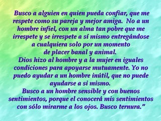 Busco a alguien en quien pueda confiar, que meBusco a alguien en quien pueda confiar, que me
respete como su pareja y mejor amiga.  No a unrespete como su pareja y mejor amiga.  No a un
hombre infiel, con un alma tan pobre que mehombre infiel, con un alma tan pobre que me
irrespete y se irrespete a sí mismo entregándoseirrespete y se irrespete a sí mismo entregándose
a cualquiera solo por un momentoa cualquiera solo por un momento
de placer banal y animal.de placer banal y animal.
Dios hizo al hombre y a la mujer en igualesDios hizo al hombre y a la mujer en iguales
condiciones para apoyarse mutuamente. Yo nocondiciones para apoyarse mutuamente. Yo no
puedo ayudar a un hombre inútil, que no puedepuedo ayudar a un hombre inútil, que no puede
ayudarse a si mismo.ayudarse a si mismo.
Busco a un hombre sensible y con buenosBusco a un hombre sensible y con buenos
sentimientos, porque el conocerá mis sentimientossentimientos, porque el conocerá mis sentimientos
con sólo mirarme a los ojos. Busco ternura.con sólo mirarme a los ojos. Busco ternura.””
 