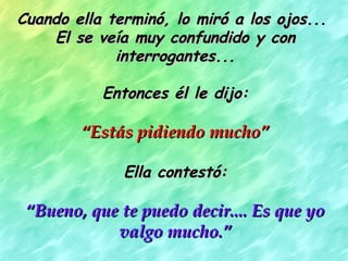 Cuando ella terminó, lo miró a los ojos...Cuando ella terminó, lo miró a los ojos...
El se veía muy confundido y conEl se veía muy confundido y con
interrogantes...interrogantes...
Entonces él le dijo:Entonces él le dijo:
““Estás pidiendo mucho”Estás pidiendo mucho”
Ella contestó:Ella contestó:
““Bueno, que te puedo decir.... Es que yoBueno, que te puedo decir.... Es que yo
valgo mucho.”valgo mucho.”
 