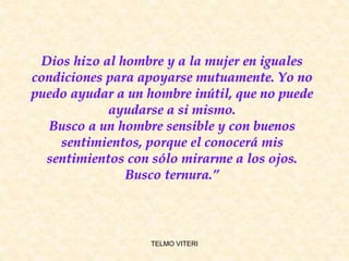 TELMO VITERI
Dios hizo al hombre y a la mujer en iguales
condiciones para apoyarse mutuamente. Yo no
puedo ayudar a un hombre inútil, que no puede
ayudarse a si mismo.
Busco a un hombre sensible y con buenos
sentimientos, porque el conocerá mis
sentimientos con sólo mirarme a los ojos.
Busco ternura.”
 
