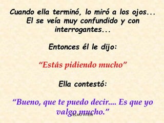 Cuando ella terminó, lo miró a los ojos...
El se veía muy confundido y con
interrogantes...
Entonces él le dijo:
“Estás pidiendo mucho”
Ella contestó:
“Bueno, que te puedo decir.... Es que yo
valgo mucho.”TELMO VITERI
 
