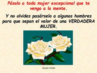 Pásalo a toda mujer excepcional que te
venga a la mente.
Y no olvides pasárselo a algunos hombres
para que sepan el valor de una VERDADERA
MUJER.
TELMO VITERI
 