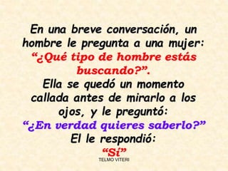 En una breve conversación, un
hombre le pregunta a una mujer:
“¿Qué tipo de hombre estás
buscando?”.
Ella se quedó un momento
callada antes de mirarlo a los
ojos, y le preguntó:
“¿En verdad quieres saberlo?”
El le respondió:
“Sí”TELMO VITERI
 