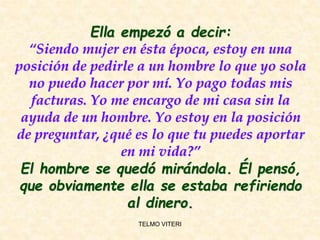 Ella empezó a decir:
“Siendo mujer en ésta época, estoy en una
posición de pedirle a un hombre lo que yo sola
no puedo hacer por mí. Yo pago todas mis
facturas. Yo me encargo de mi casa sin la
ayuda de un hombre. Yo estoy en la posición
de preguntar, ¿qué es lo que tu puedes aportar
en mi vida?”
El hombre se quedó mirándola. Él pensó,
que obviamente ella se estaba refiriendo
al dinero.
TELMO VITERI
 
