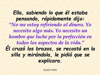 Ella, sabiendo lo que él estaba
pensando, rápidamente dijo:
“No me estoy refiriendo al dinero. Yo
necesito algo más. Yo necesito un
hombre que luche por la perfección en
todos los aspectos de la vida.”
Él cruzó los brazos, se recostó en la
silla y mirándola, le pidió que se
explicara.
TELMO VITERI
 