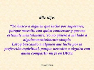 Ella dijo:
“Yo busco a alguien que luche por superarse,
porque necesito con quien conversar y que me
estimule mentalmente. Yo no quiero a mi lado a
alguien mentalmente simple.
Estoy buscando a alguien que luche por la
perfección espiritual, porque necesito a alguien con
quien compartir mi fe en DIOS.
TELMO VITERI
 