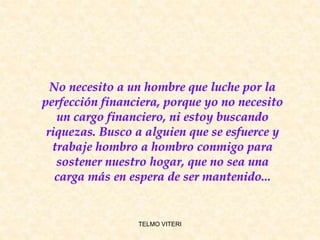 TELMO VITERI
No necesito a un hombre que luche por la
perfección financiera, porque yo no necesito
un cargo financiero, ni estoy buscando
riquezas. Busco a alguien que se esfuerce y
trabaje hombro a hombro conmigo para
sostener nuestro hogar, que no sea una
carga más en espera de ser mantenido...
 