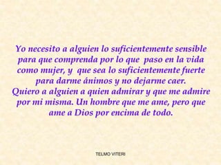 Yo necesito a alguien lo suficientemente sensible
para que comprenda por lo que paso en la vida
como mujer, y que sea lo suficientemente fuerte
para darme ánimos y no dejarme caer.
Quiero a alguien a quien admirar y que me admire
por mi misma. Un hombre que me ame, pero que
ame a Dios por encima de todo.
TELMO VITERI
 