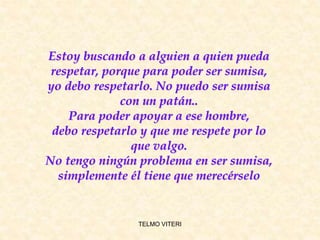 TELMO VITERI
Estoy buscando a alguien a quien pueda
respetar, porque para poder ser sumisa,
yo debo respetarlo. No puedo ser sumisa
con un patán..
Para poder apoyar a ese hombre,
debo respetarlo y que me respete por lo
que valgo.
No tengo ningún problema en ser sumisa,
simplemente él tiene que merecérselo
 