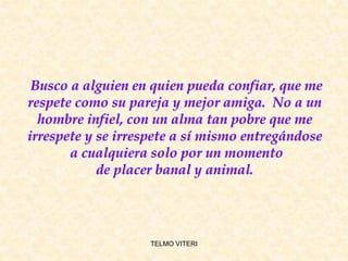 Busco a alguien en quien pueda confiar, que me
respete como su pareja y mejor amiga. No a un
hombre infiel, con un alma tan pobre que me
irrespete y se irrespete a sí mismo entregándose
a cualquiera solo por un momento
de placer banal y animal.
TELMO VITERI
 
