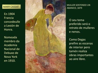 MULLER SOSTENDO UN ABANICO, 1879MARY CASSAT En 1904 Francia concedeulle a Lexión de Honra. Nomeadamembro da Academia Nacional de Debuxo de Nova York en 1910.O seu tema preferido será o retrato de mulleres e nenos.Como Degasprefire as escenas de interior pero tamén realiza obras importantes ao airelibre.