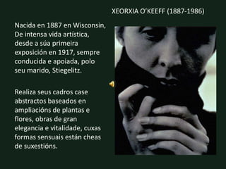 “A toda forma natural, a toda roca, a todo froito ou flor, ata ás pedras soltas que cobren o camiño, concedinlles unha vida espiritual, vinas sentir, asocieicon elas un sentimento.”XEORXIA O’KEEFF