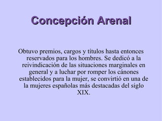 Concepción Arenal Obtuvo premios, cargos y títulos hasta entonces reservados para los hombres. Se dedicó a la reivindicación de las situaciones marginales en general y a luchar por romper los cánones establecidos para la mujer, se convirtió en una de la mujeres españolas más destacadas del siglo XIX. 