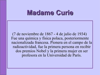 Madame Curie (7 de noviembre de 1867 - 4 de julio de 1934)  Fue una química y física polaca, posteriormente nacionalizada francesa. Pionera en el campo de la radioactividad, fue la primera persona en recibir dos premios Nobel y la primera mujer en ser profesora en la Universidad de París. 