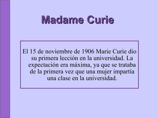 Madame Curie El 15 de noviembre de 1906 Marie Curie dio su primera lección en la universidad. La expectación era máxima, ya que se trataba de la primera vez que una mujer impartía una clase en la universidad. 