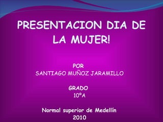 PRESENTACION DIA DE LA MUJER! POR  SANTIAGO MUÑOZ JARAMILLO GRADO  10ºA Normal superior de Medellín  2010 