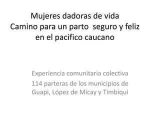 Mujeres dadoras de vida
Camino para un parto seguro y feliz
     en el pacifico caucano



     Experiencia comunitaria colectiva
     114 parteras de los municipios de
     Guapi, López de Micay y Timbiqui
 